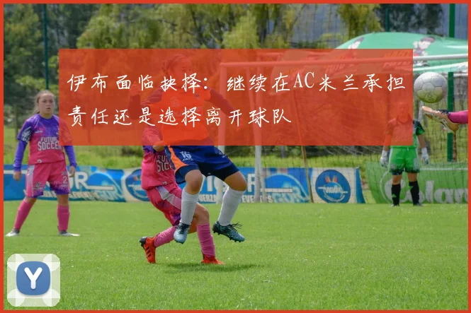 伊布面临抉择：继续在AC米兰承担责任还是选择离开球队