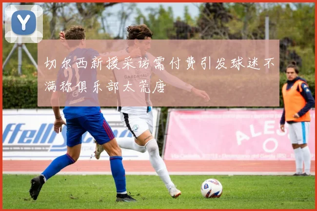 切尔西新援采访需付费引发球迷不满称俱乐部太荒唐