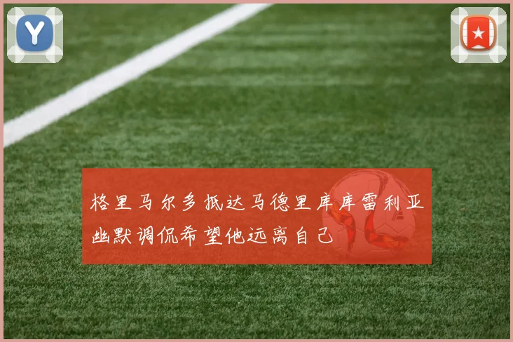 格里马尔多抵达马德里库库雷利亚幽默调侃希望他远离自己