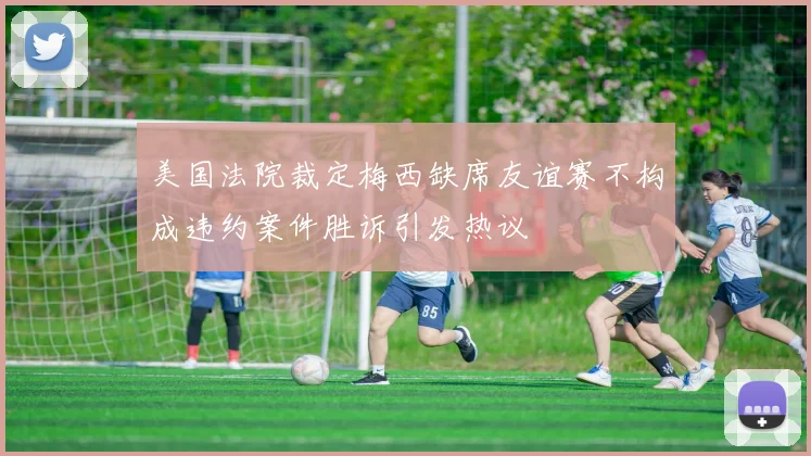 美国法院裁定梅西缺席友谊赛不构成违约案件胜诉引发热议