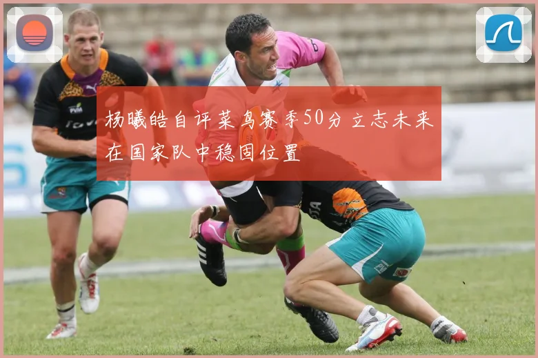 杨曦皓自评菜鸟赛季50分立志未来在国家队中稳固位置