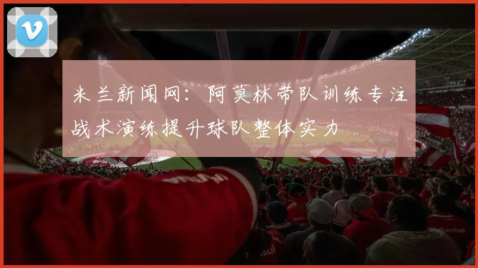米兰新闻网：阿莫林带队训练专注战术演练提升球队整体实力